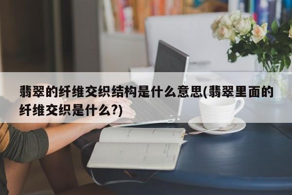 翡翠的纤维交织结构是什么意思(翡翠里面的纤维交织是什么?)