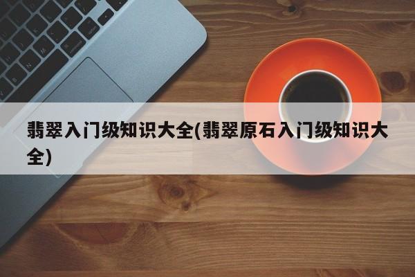翡翠入门级知识大全(翡翠原石入门级知识大全)