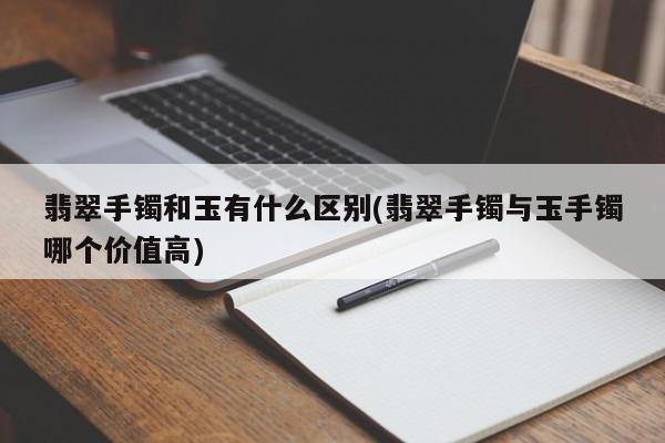 翡翠手镯和玉有什么区别(翡翠手镯与玉手镯哪个价值高)