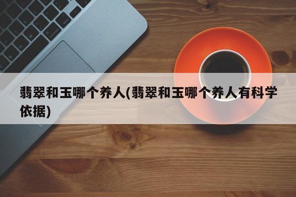 翡翠和玉哪个养人(翡翠和玉哪个养人有科学依据)