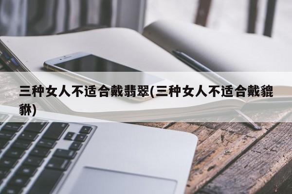 三种女人不适合戴翡翠(三种女人不适合戴貔貅)