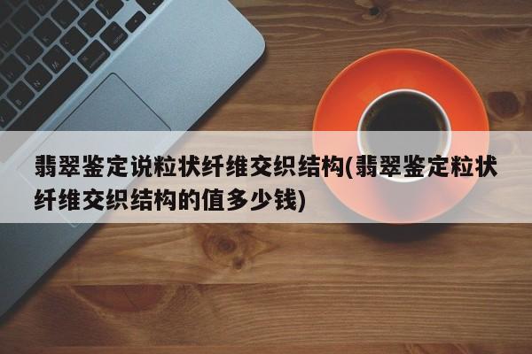 翡翠鉴定说粒状纤维交织结构(翡翠鉴定粒状纤维交织结构的值多少钱)