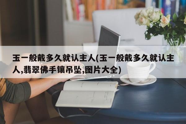 玉一般戴多久就认主人(玉一般戴多久就认主人,翡翠佛手镶吊坠,图片大全)
