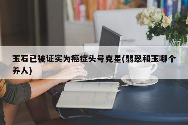 玉石已被证实为癌症头号克星(翡翠和玉哪个养人)