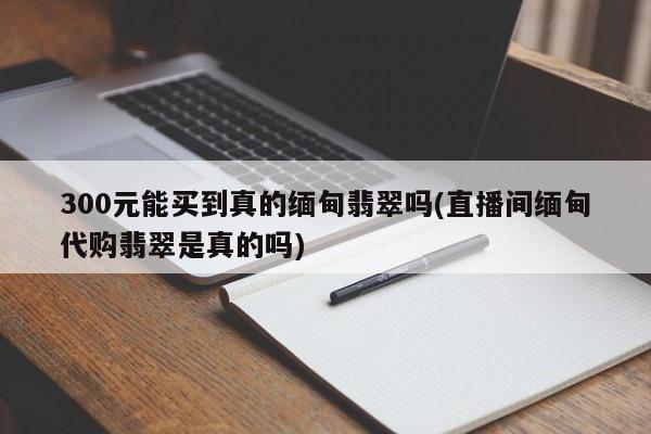 300元能买到真的缅甸翡翠吗(直播间缅甸代购翡翠是真的吗)