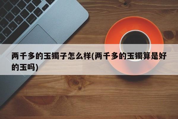 两千多的玉镯子怎么样(两千多的玉镯算是好的玉吗)