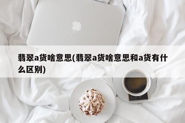 翡翠a货啥意思(翡翠a货啥意思和a货有什么区别)