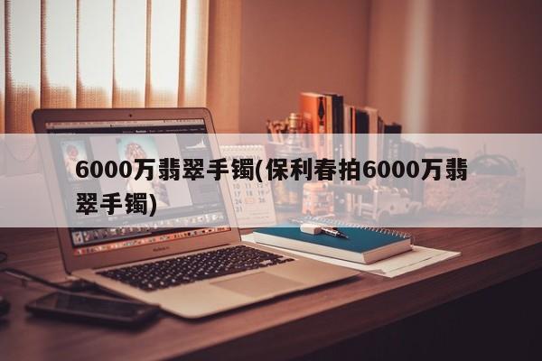 6000万翡翠手镯(保利春拍6000万翡翠手镯)