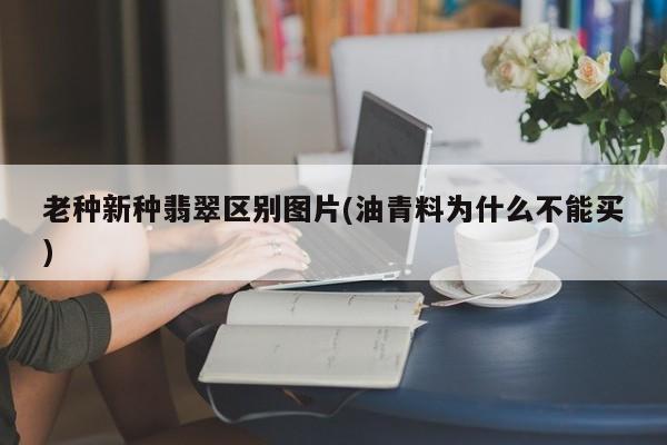 老种新种翡翠区别图片(油青料为什么不能买)