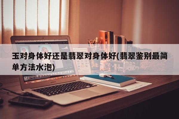 玉对身体好还是翡翠对身体好(翡翠鉴别最简单方法水泡)