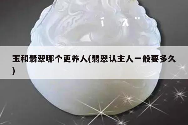 玉和翡翠哪个更养人(翡翠认主人一般要多久)