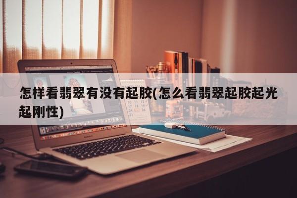 怎样看翡翠有没有起胶(怎么看翡翠起胶起光起刚性)