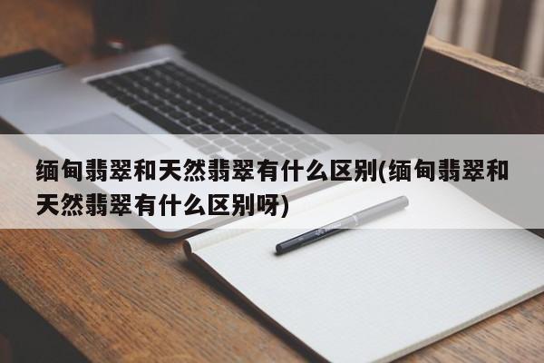 缅甸翡翠和天然翡翠有什么区别(缅甸翡翠和天然翡翠有什么区别呀)