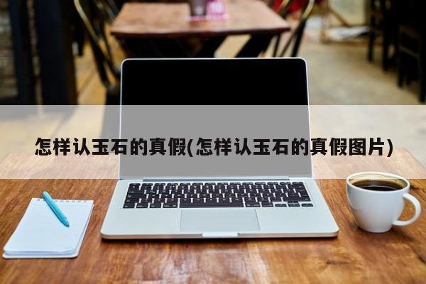 怎样认玉石的真假(怎样认玉石的真假图片)
