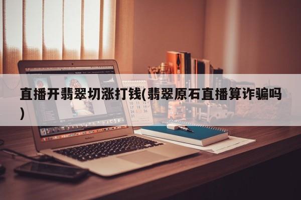 直播开翡翠切涨打钱(翡翠原石直播算诈骗吗)