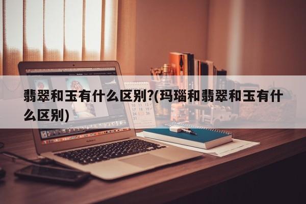 翡翠和玉有什么区别?(玛瑙和翡翠和玉有什么区别)
