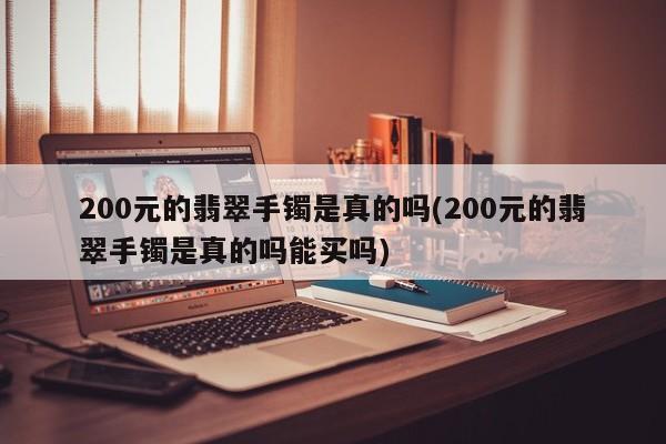 200元的翡翠手镯是真的吗(200元的翡翠手镯是真的吗能买吗)
