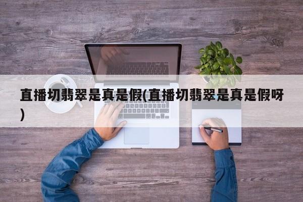 直播切翡翠是真是假(直播切翡翠是真是假呀)