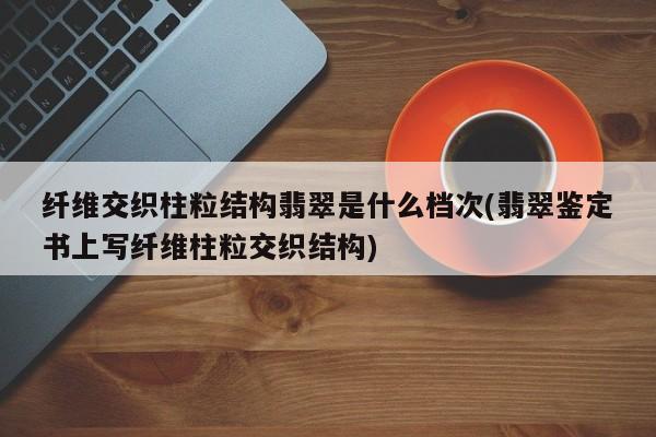 纤维交织柱粒结构翡翠是什么档次(翡翠鉴定书上写纤维柱粒交织结构)