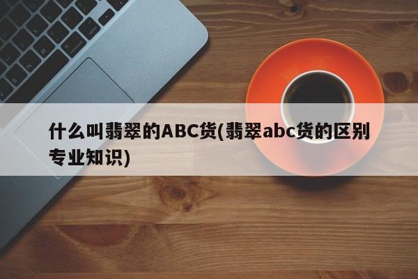 什么叫翡翠的ABC货(翡翠abc货的区别专业知识)