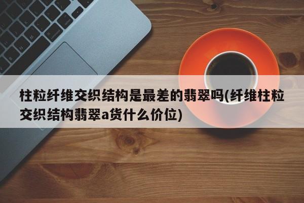 柱粒纤维交织结构是最差的翡翠吗(纤维柱粒交织结构翡翠a货什么价位)