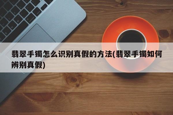 翡翠手镯怎么识别真假的方法(翡翠手镯如何辨别真假)