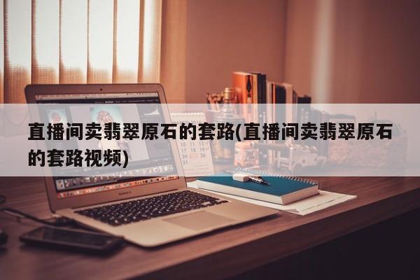 直播间卖翡翠原石的套路(直播间卖翡翠原石的套路视频)