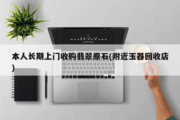 本人长期上门收购翡翠原石(附近玉器回收店)