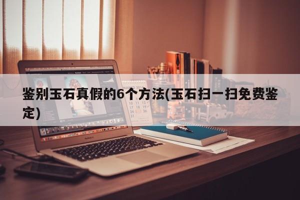 鉴别玉石真假的6个方法(玉石扫一扫免费鉴定)