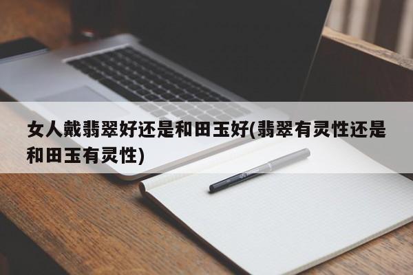 女人戴翡翠好还是和田玉好(翡翠有灵性还是和田玉有灵性)