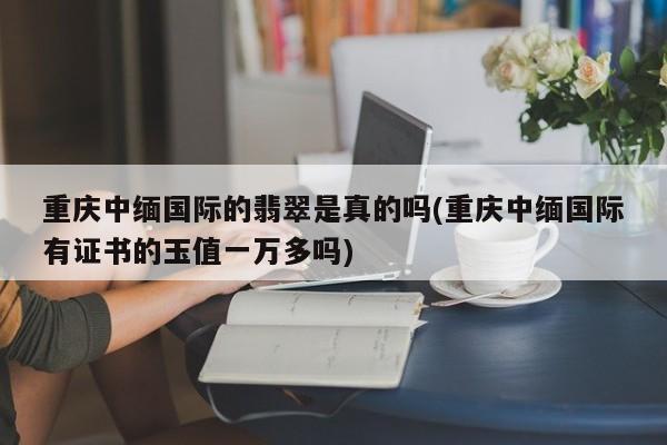 重庆中缅国际的翡翠是真的吗(重庆中缅国际有证书的玉值一万多吗)