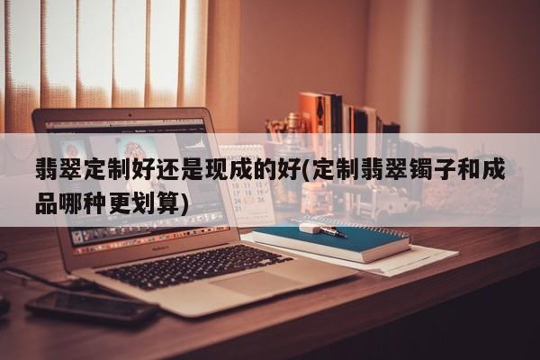 翡翠定制好还是现成的好(定制翡翠镯子和成品哪种更划算)