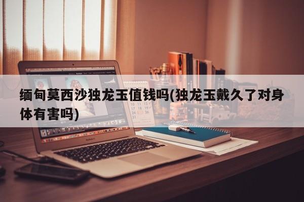 缅甸莫西沙独龙玉值钱吗(独龙玉戴久了对身体有害吗)