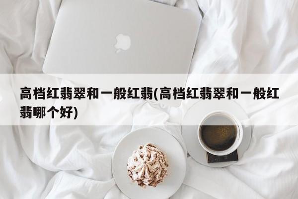 高档红翡翠和一般红翡(高档红翡翠和一般红翡哪个好)