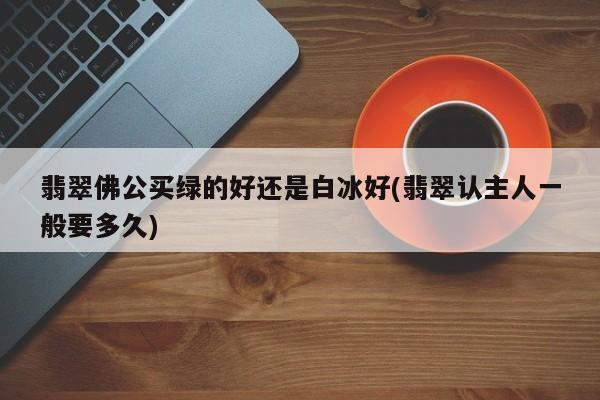 翡翠佛公买绿的好还是白冰好(翡翠认主人一般要多久)