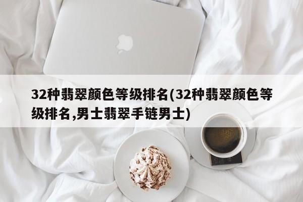 32种翡翠颜色等级排名(32种翡翠颜色等级排名,男士翡翠手链男士)