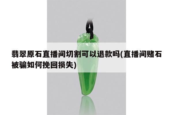 翡翠原石直播间切割可以退款吗(直播间赌石被骗如何挽回损失)