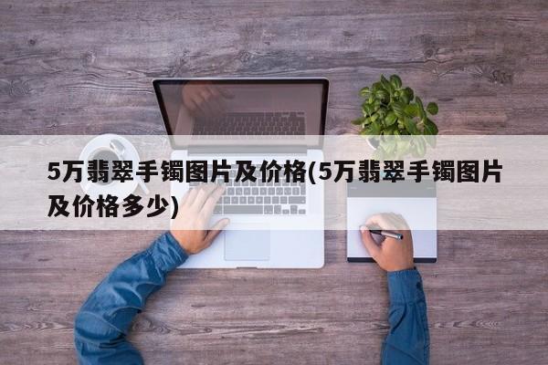 5万翡翠手镯图片及价格(5万翡翠手镯图片及价格多少)