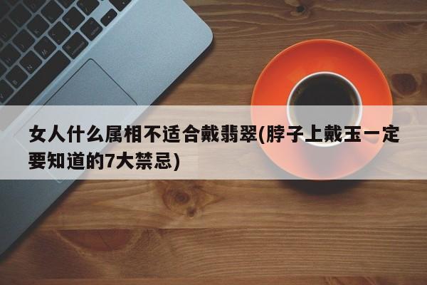 女人什么属相不适合戴翡翠(脖子上戴玉一定要知道的7大禁忌)