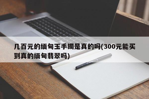 几百元的缅甸玉手镯是真的吗(300元能买到真的缅甸翡翠吗)