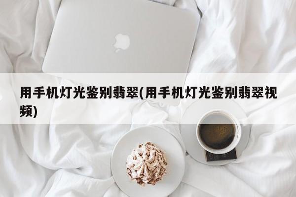 用手机灯光鉴别翡翠(用手机灯光鉴别翡翠视频)