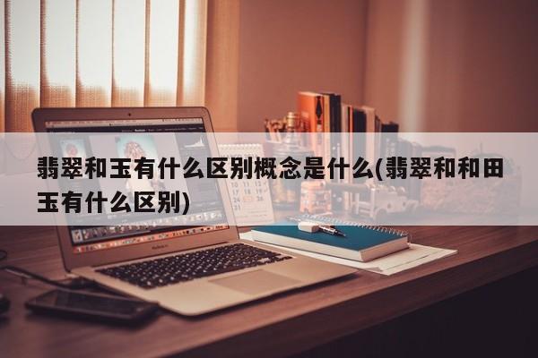 翡翠和玉有什么区别概念是什么(翡翠和和田玉有什么区别)