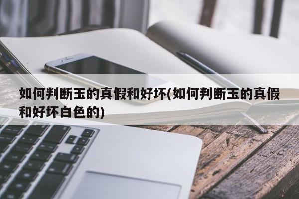 如何判断玉的真假和好坏(如何判断玉的真假和好坏白色的)