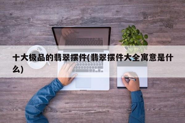 十大极品的翡翠摆件(翡翠摆件大全寓意是什么)