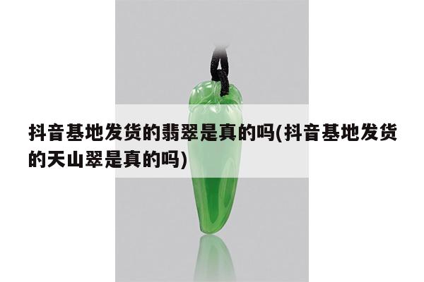 抖音基地发货的翡翠是真的吗(抖音基地发货的天山翠是真的吗)