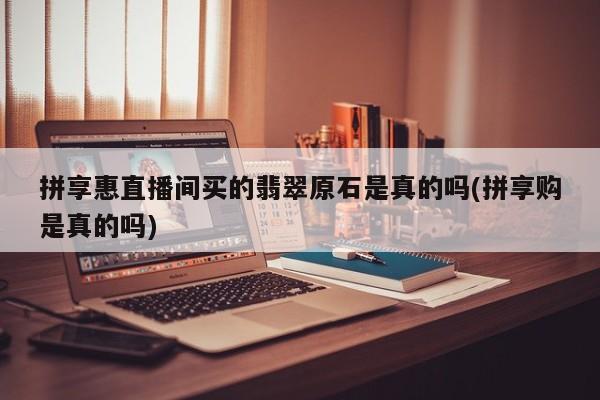 拼享惠直播间买的翡翠原石是真的吗(拼享购是真的吗)