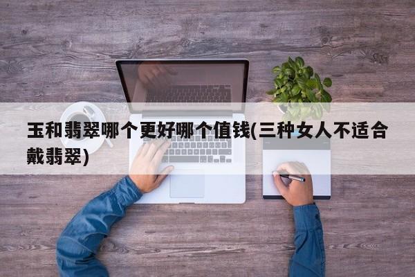 玉和翡翠哪个更好哪个值钱(三种女人不适合戴翡翠)