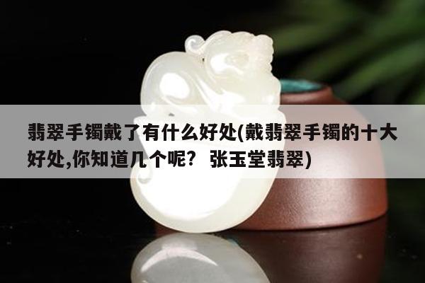 翡翠手镯戴了有什么好处(戴翡翠手镯的十大好处,你知道几个呢? 张玉堂翡翠)