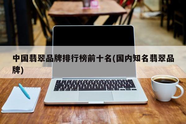 中国翡翠品牌排行榜前十名(国内知名翡翠品牌)