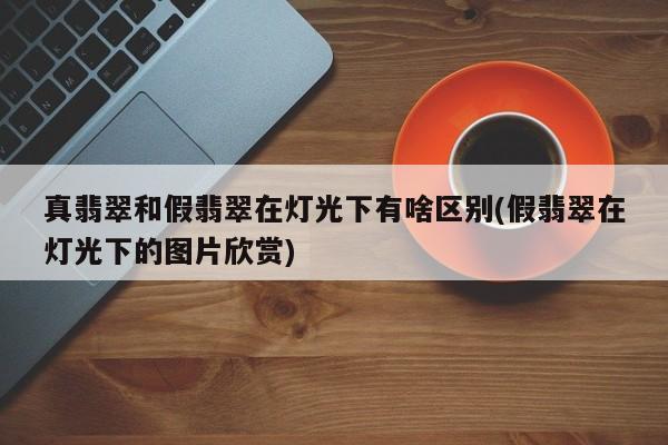 真翡翠和假翡翠在灯光下有啥区别(假翡翠在灯光下的图片欣赏)